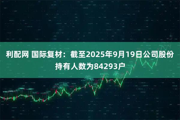利配网 国际复材：截至2025年9月19日公司股份持有人数为84293户
