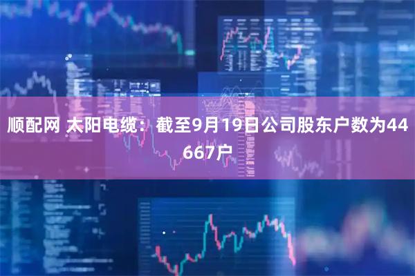 顺配网 太阳电缆：截至9月19日公司股东户数为44667户