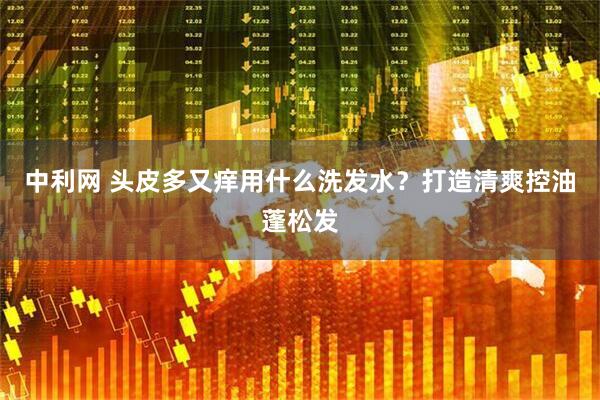 中利网 头皮多又痒用什么洗发水？打造清爽控油蓬松发