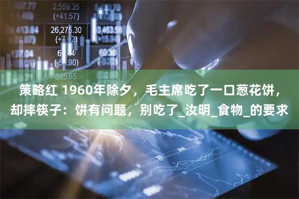 策略红 1960年除夕，毛主席吃了一口葱花饼，却摔筷子：饼有问题，别吃了_汝明_食物_的要求