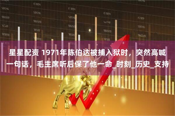 星星配资 1971年陈伯达被捕入狱时，突然高喊一句话，毛主席听后保了他一命_时刻_历史_支持