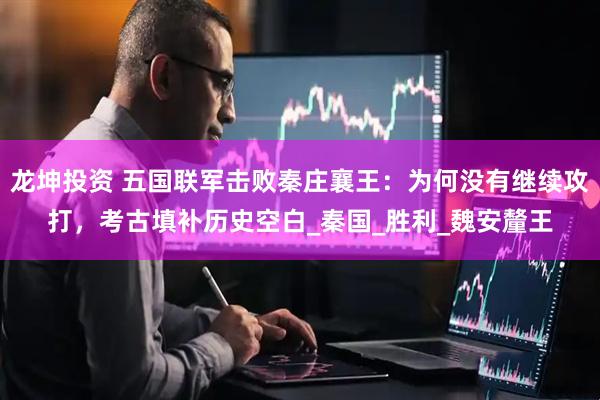 龙坤投资 五国联军击败秦庄襄王：为何没有继续攻打，考古填补历史空白_秦国_胜利_魏安釐王
