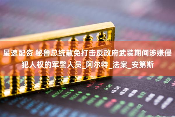 星速配资 秘鲁总统赦免打击反政府武装期间涉嫌侵犯人权的军警人员_阿尔特_法案_安第斯