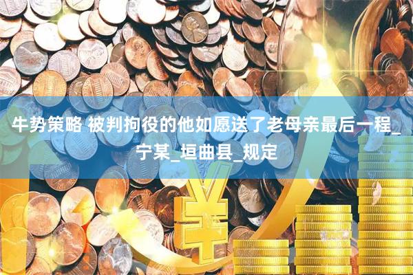 牛势策略 被判拘役的他如愿送了老母亲最后一程_宁某_垣曲县_规定