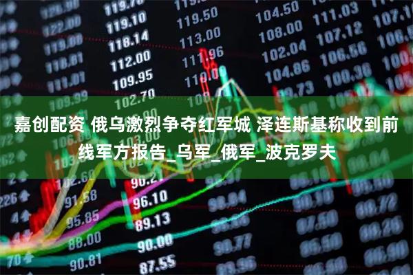 嘉创配资 俄乌激烈争夺红军城 泽连斯基称收到前线军方报告_乌军_俄军_波克罗夫
