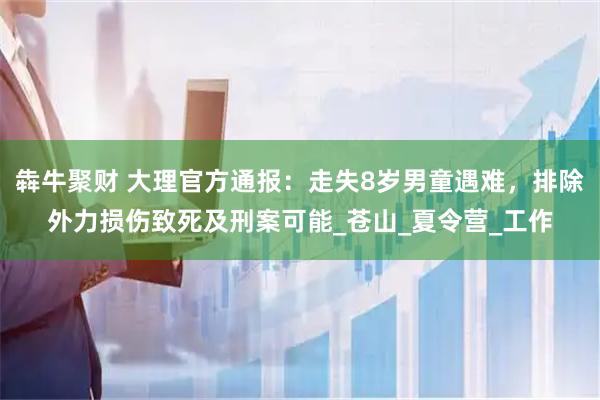犇牛聚财 大理官方通报：走失8岁男童遇难，排除外力损伤致死及刑案可能_苍山_夏令营_工作