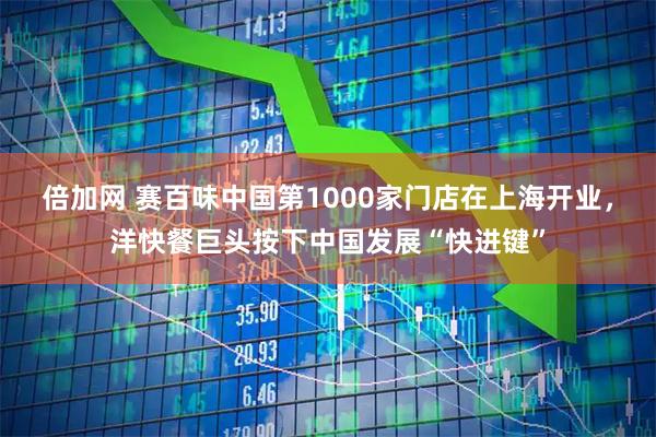 倍加网 赛百味中国第1000家门店在上海开业，洋快餐巨头按下中国发展“快进键”