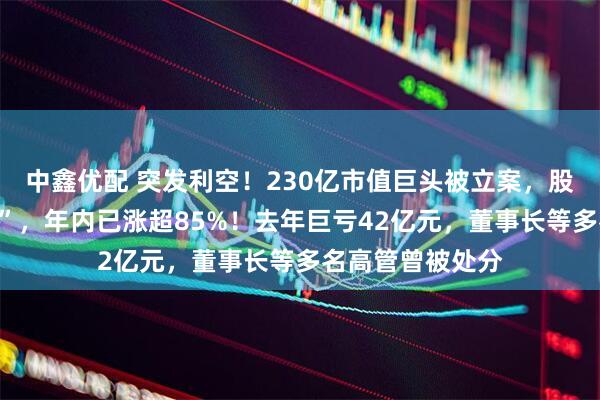 中鑫优配 突发利空！230亿市值巨头被立案，股价刚刚“两连板”，年内已涨超85%！去年巨亏42亿元，董事长等多名高管曾被处分
