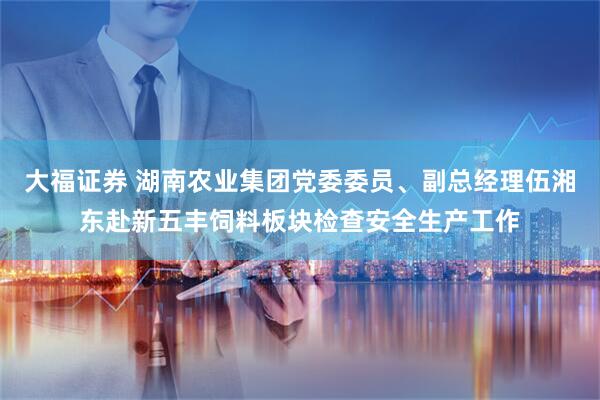 大福证券 湖南农业集团党委委员、副总经理伍湘东赴新五丰饲料板块检查安全生产工作
