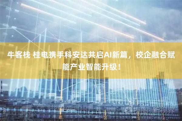 牛客栈 桂电携手科安达共启AI新篇，校企融合赋能产业智能升级！