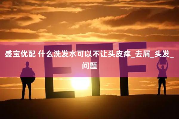 盛宝优配 什么洗发水可以不让头皮痒_去屑_头发_问题