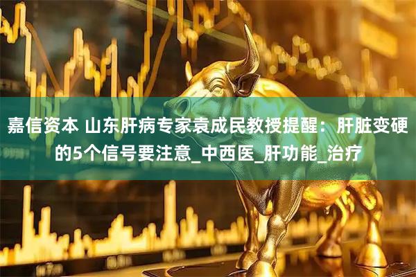 嘉信资本 山东肝病专家袁成民教授提醒：肝脏变硬的5个信号要注意_中西医_肝功能_治疗