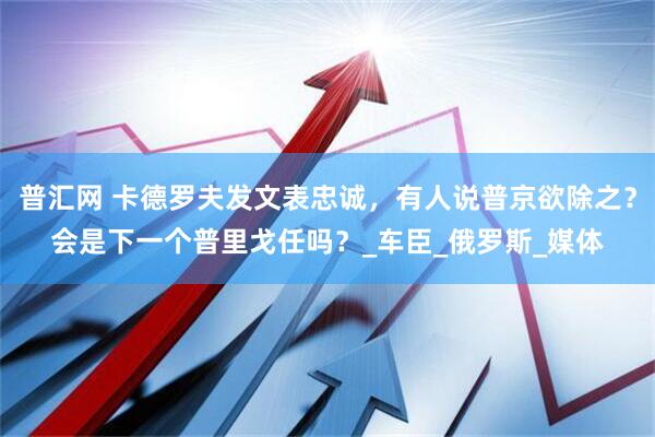 普汇网 卡德罗夫发文表忠诚，有人说普京欲除之？会是下一个普里戈任吗？_车臣_俄罗斯_媒体