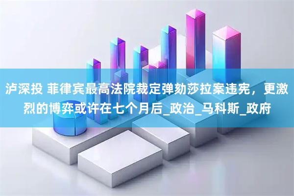 泸深投 菲律宾最高法院裁定弹劾莎拉案违宪，更激烈的博弈或许在七个月后_政治_马科斯_政府