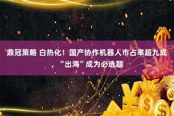 鼎冠策略 白热化！国产协作机器人市占率超九成，“出海”成为必选题