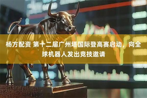 杨方配资 第十二届广州塔国际登高赛启动，向全球机器人发出竞技邀请