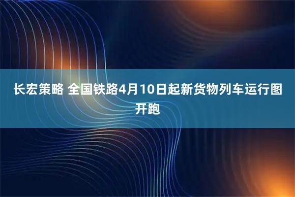 长宏策略 全国铁路4月10日起新货物列车运行图开跑