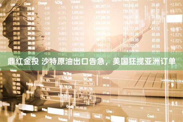 鼎红金投 沙特原油出口告急，美国狂揽亚洲订单