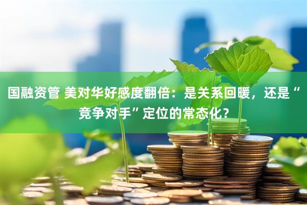 国融资管 美对华好感度翻倍：是关系回暖，还是“竞争对手”定位的常态化？