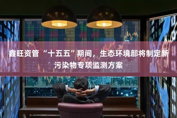 鑫旺资管 “十五五”期间，生态环境部将制定新污染物专项监测方案