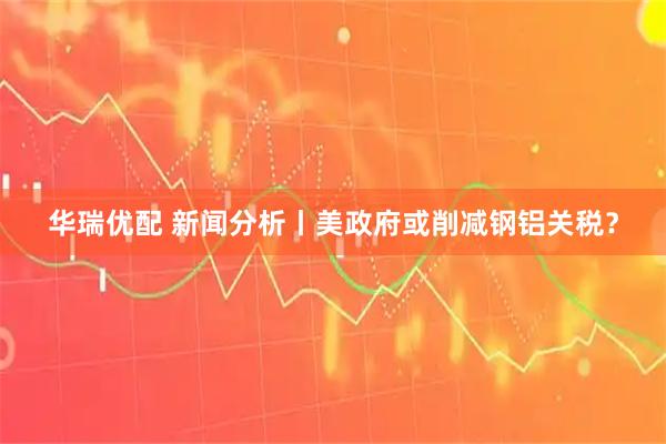 华瑞优配 新闻分析丨美政府或削减钢铝关税？