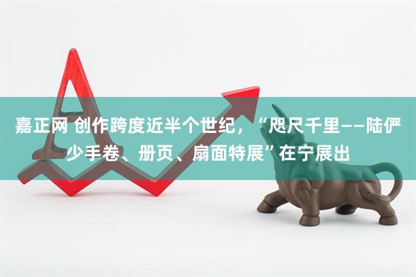 嘉正网 创作跨度近半个世纪，“咫尺千里——陆俨少手卷、册页、扇面特展”在宁展出