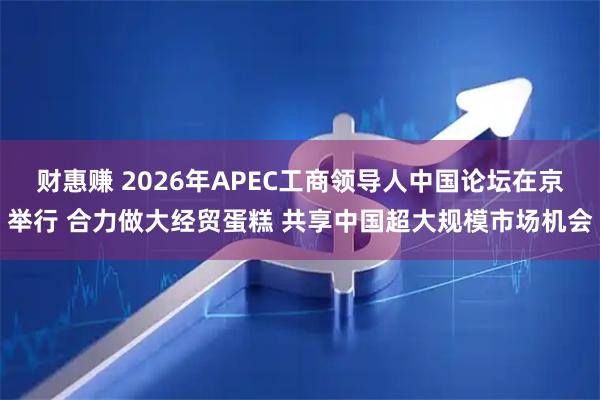 财惠赚 2026年APEC工商领导人中国论坛在京举行 合力做大经贸蛋糕 共享中国超大规模市场机会