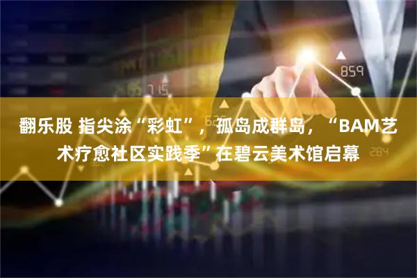 翻乐股 指尖涂“彩虹”，孤岛成群岛，“BAM艺术疗愈社区实践季”在碧云美术馆启幕