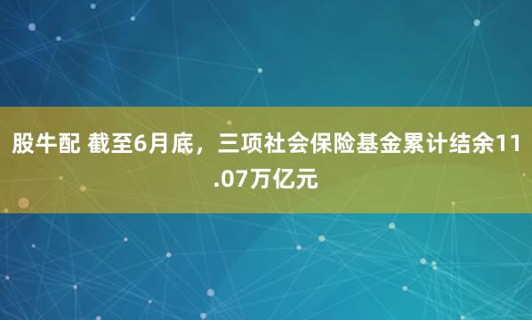 股牛配 截至6月底，三项社会保险基金累计结余11.07万亿元
