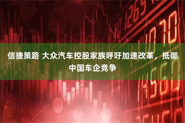 信捷策路 大众汽车控股家族呼吁加速改革，抵御中国车企竞争