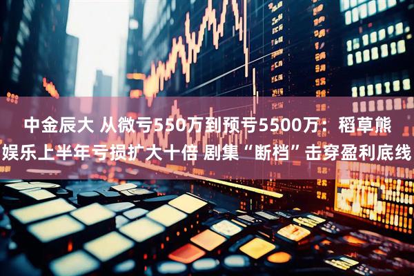 中金辰大 从微亏550万到预亏5500万：稻草熊娱乐上半年亏损扩大十倍 剧集“断档”击穿盈利底线